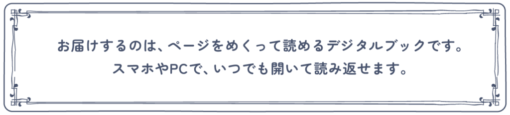 お届けするのは、ページをめくって読めるデジタルブックです。スマホやPCで、いつでも開いて読み返せます。